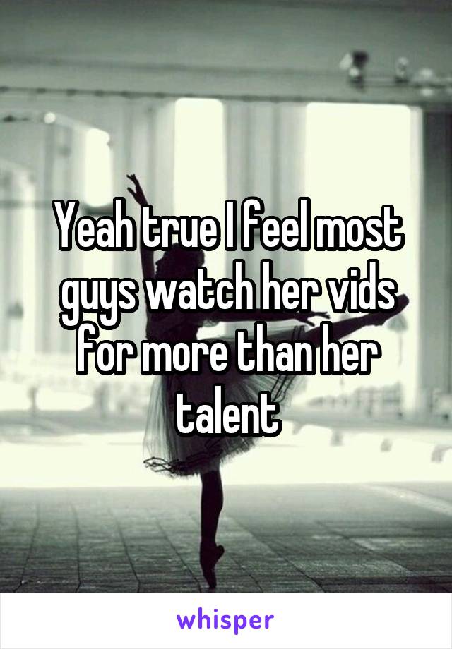 Yeah true I feel most guys watch her vids for more than her talent