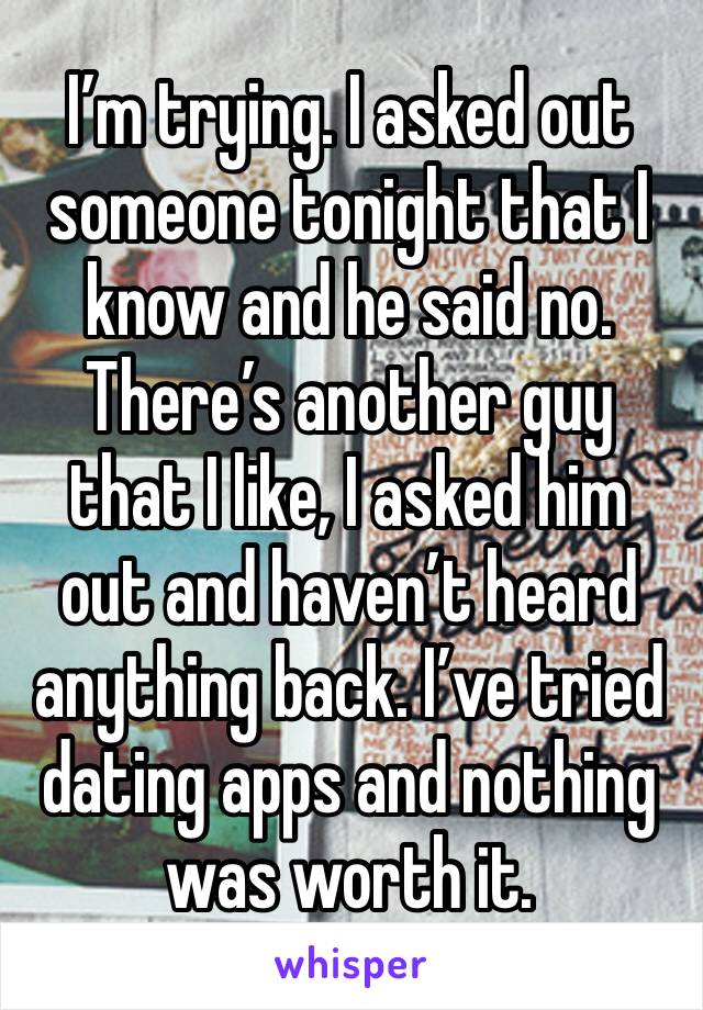 I’m trying. I asked out someone tonight that I know and he said no. There’s another guy that I like, I asked him out and haven’t heard anything back. I’ve tried dating apps and nothing was worth it. 
