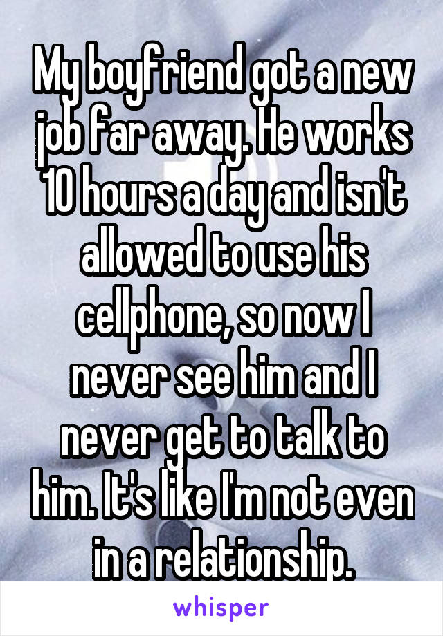 My boyfriend got a new job far away. He works 10 hours a day and isn't allowed to use his cellphone, so now I never see him and I never get to talk to him. It's like I'm not even in a relationship.