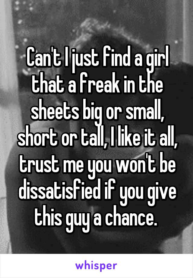 Can't I just find a girl that a freak in the sheets big or small, short or tall, I like it all, trust me you won't be dissatisfied if you give this guy a chance. 