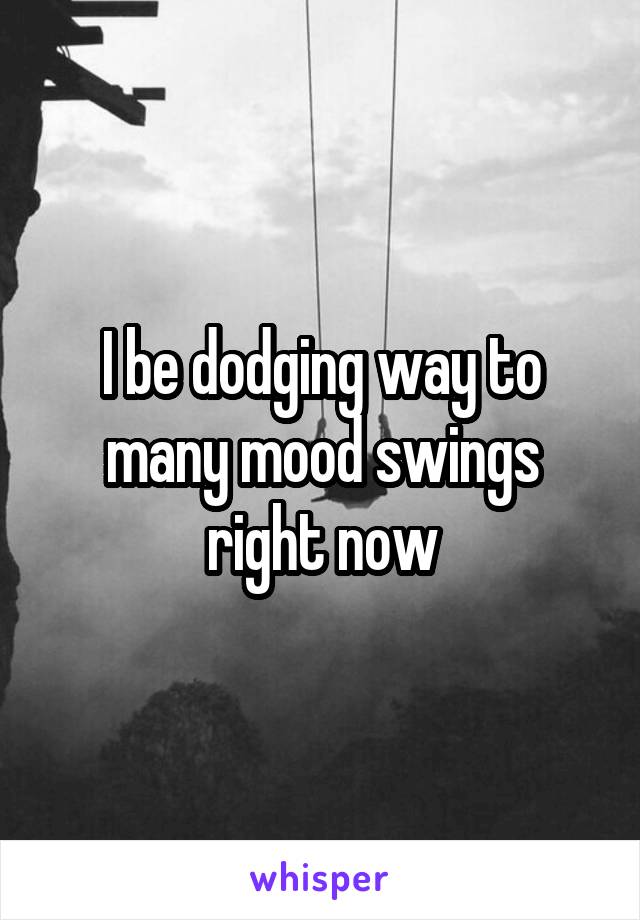 I be dodging way to many mood swings right now