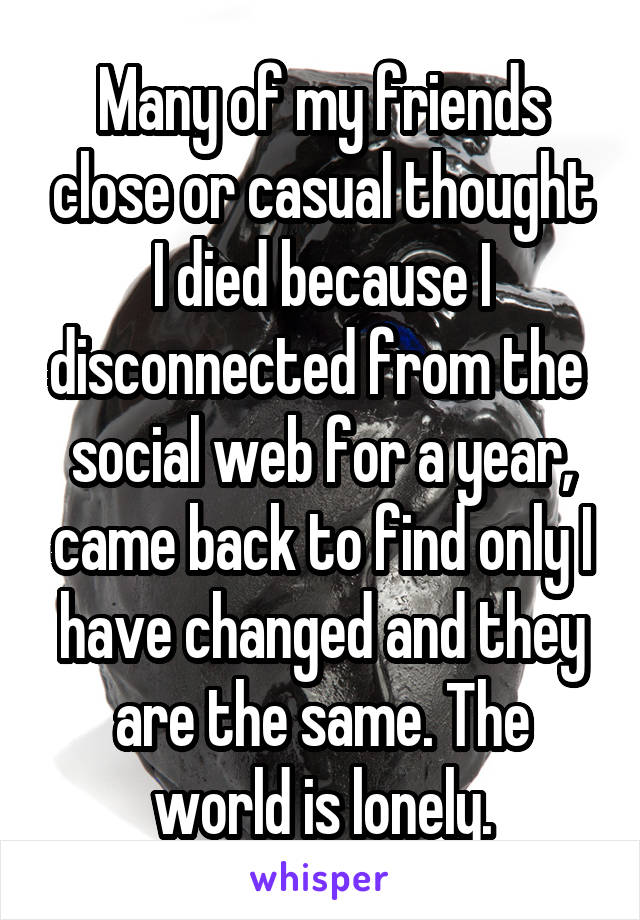 Many of my friends close or casual thought I died because I disconnected from the  social web for a year, came back to find only I have changed and they are the same. The world is lonely.