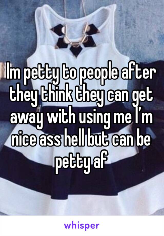 Im petty to people after they think they can get away with using me I’m nice ass hell but can be petty af 