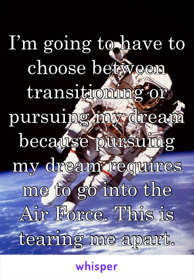 I’m going to have to choose between transitioning or pursuing my dream because pursuing my dream requires me to go into the Air Force. This is tearing me apart.