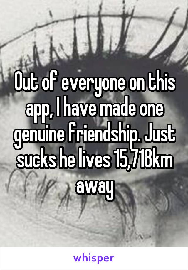 Out of everyone on this app, I have made one genuine friendship. Just sucks he lives 15,718km away