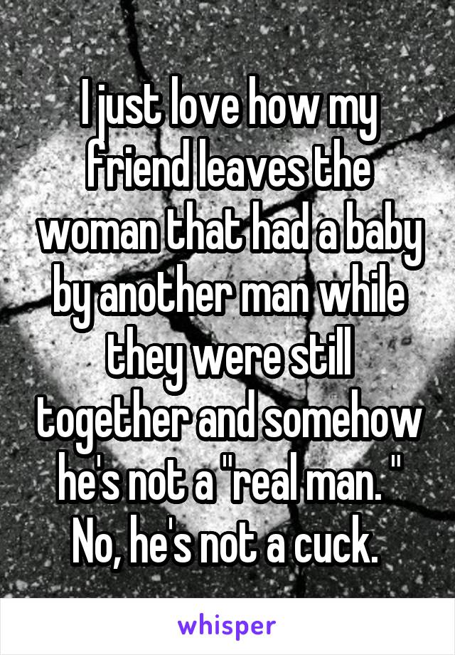 I just love how my friend leaves the woman that had a baby by another man while they were still together and somehow he's not a "real man. " No, he's not a cuck. 