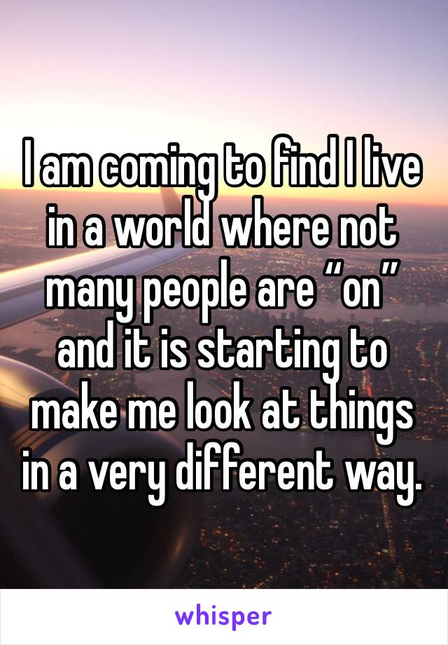 I am coming to find I live in a world where not many people are “on” and it is starting to make me look at things in a very different way.