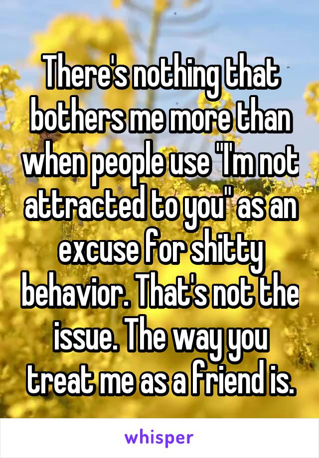 There's nothing that bothers me more than when people use "I'm not attracted to you" as an excuse for shitty behavior. That's not the issue. The way you treat me as a friend is.