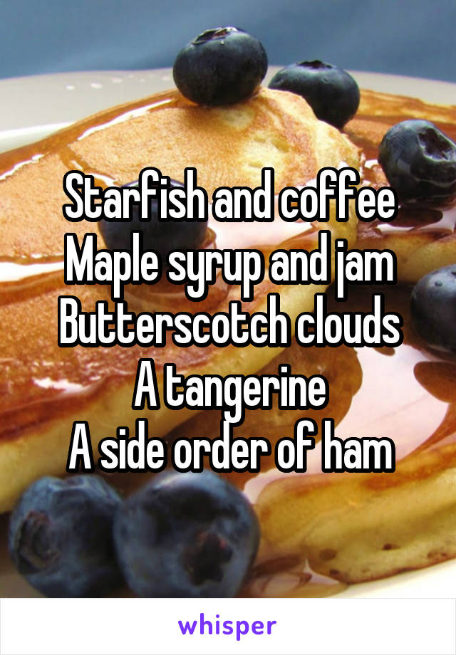 Starfish and coffee
Maple syrup and jam
Butterscotch clouds
A tangerine
A side order of ham