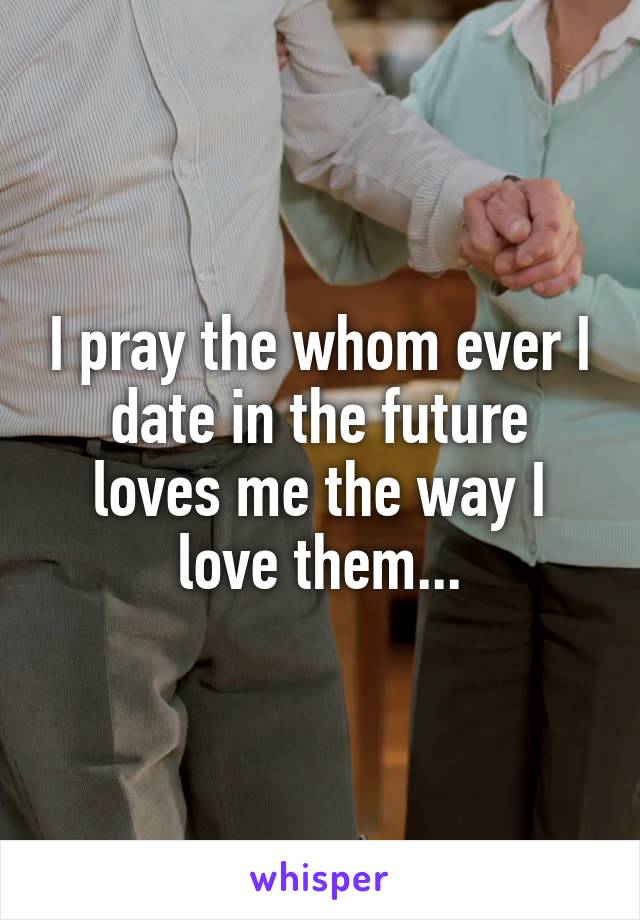 I pray the whom ever I date in the future loves me the way I love them...