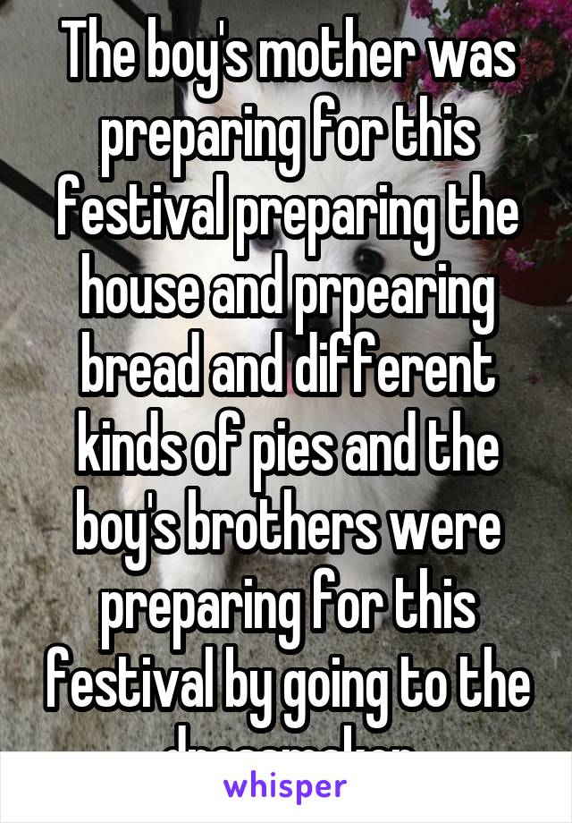 The boy's mother was preparing for this festival preparing the house and prpearing bread and different kinds of pies and the boy's brothers were preparing for this festival by going to the dressmaker