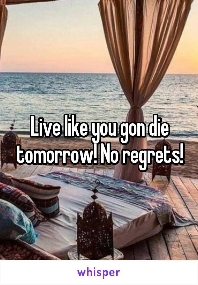 Live like you gon die tomorrow! No regrets!