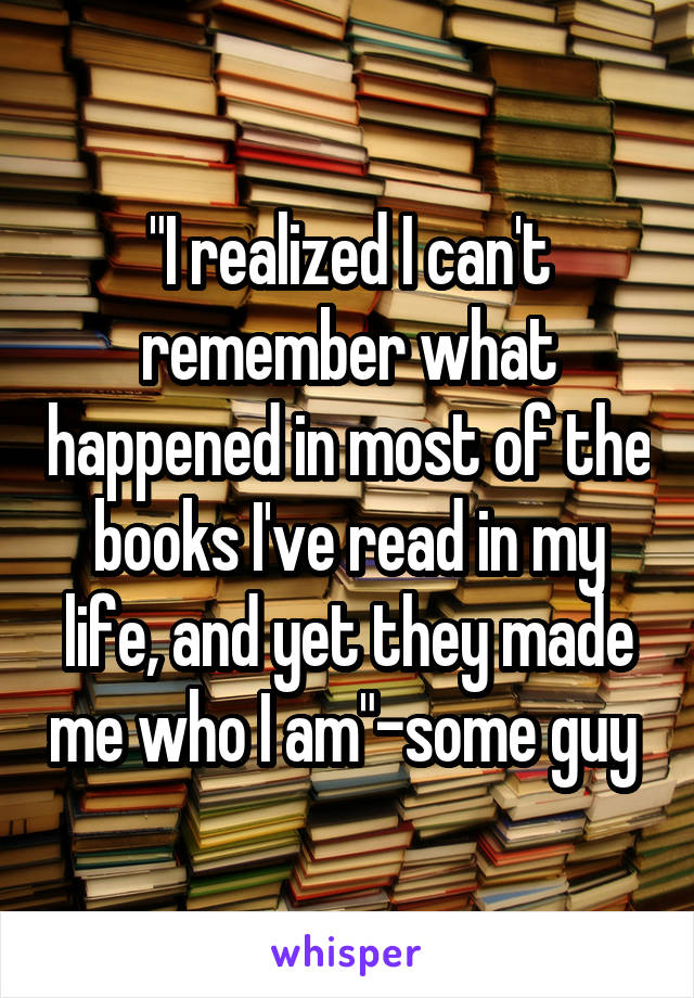 "I realized I can't remember what happened in most of the books I've read in my life, and yet they made me who I am"-some guy 