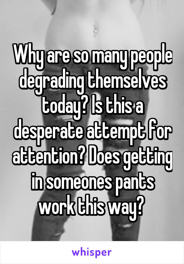 Why are so many people degrading themselves today? Is this a desperate attempt for attention? Does getting in someones pants work this way? 