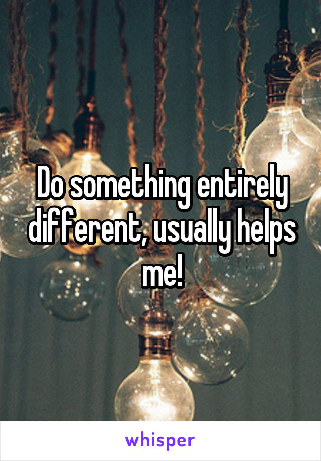 Do something entirely different, usually helps me!