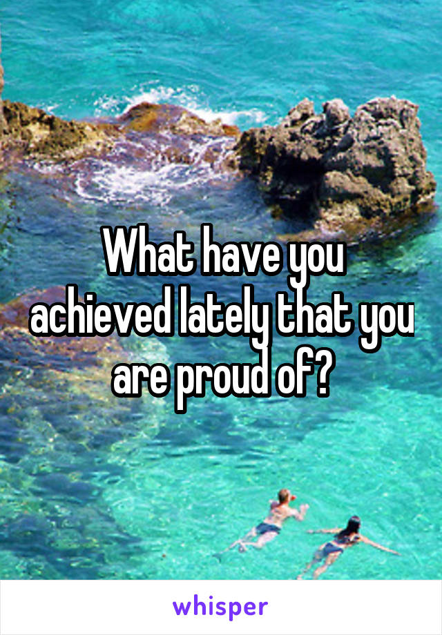 What have you achieved lately that you are proud of?