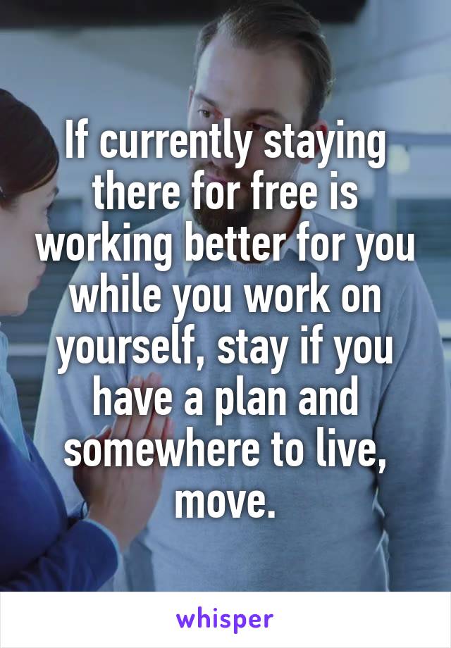 If currently staying there for free is working better for you while you work on yourself, stay if you have a plan and somewhere to live, move.