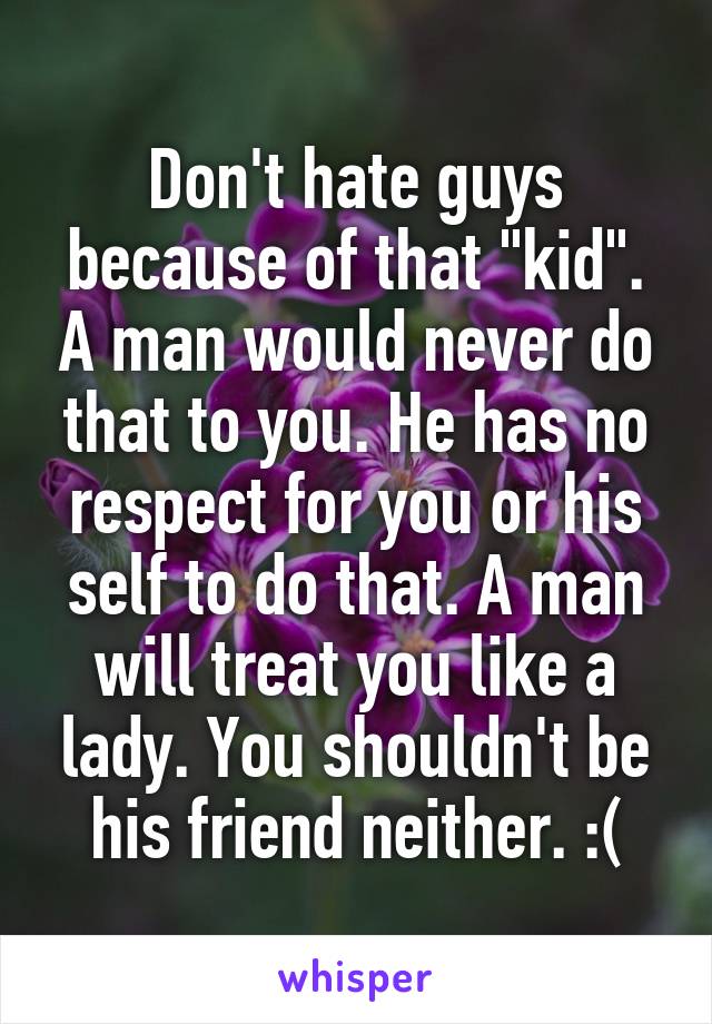 Don't hate guys because of that "kid". A man would never do that to you. He has no respect for you or his self to do that. A man will treat you like a lady. You shouldn't be his friend neither. :(