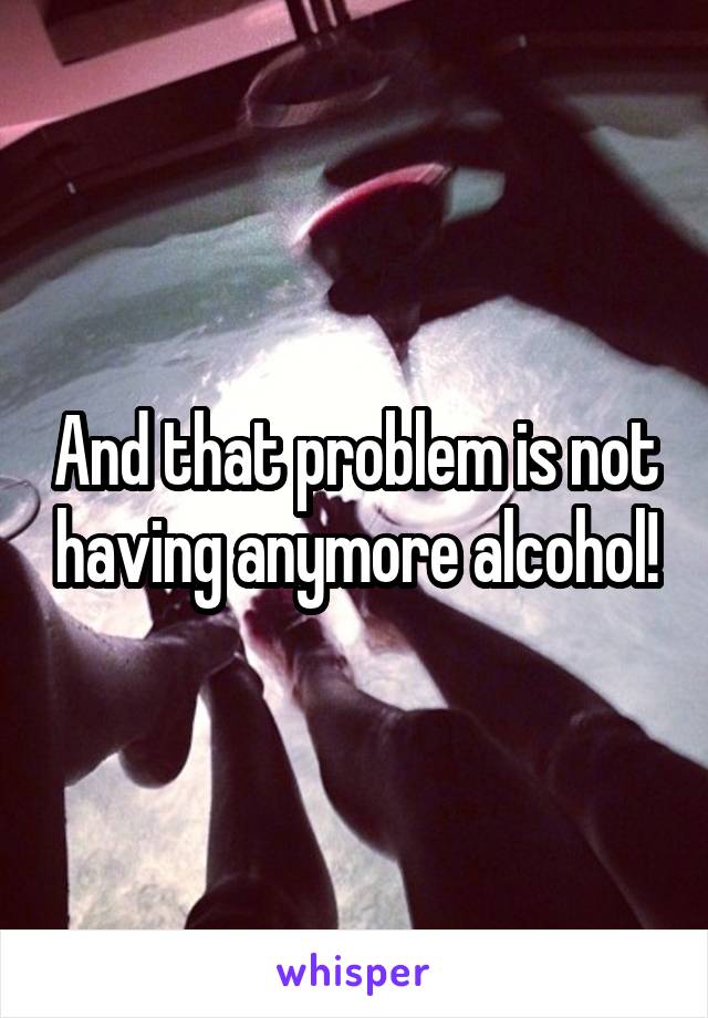 And that problem is not having anymore alcohol!
