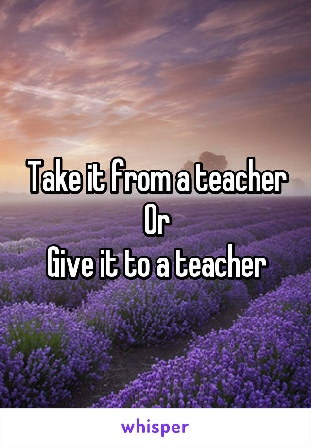 Take it from a teacher
Or
Give it to a teacher