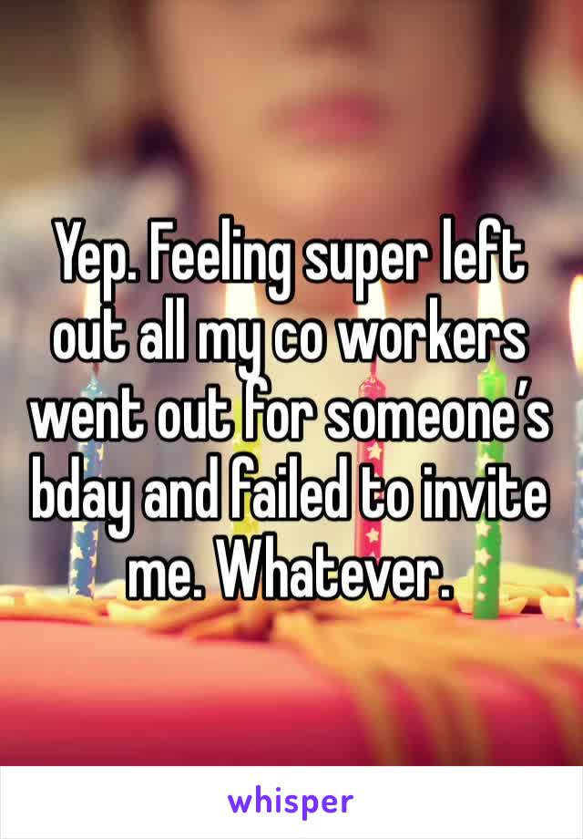 Yep. Feeling super left out all my co workers went out for someone’s bday and failed to invite me. Whatever. 