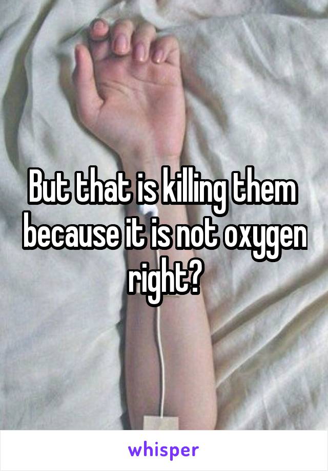 But that is killing them  because it is not oxygen right?