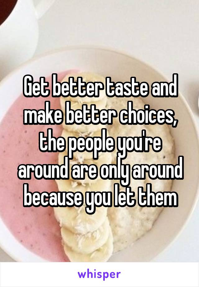 Get better taste and make better choices, the people you're around are only around because you let them
