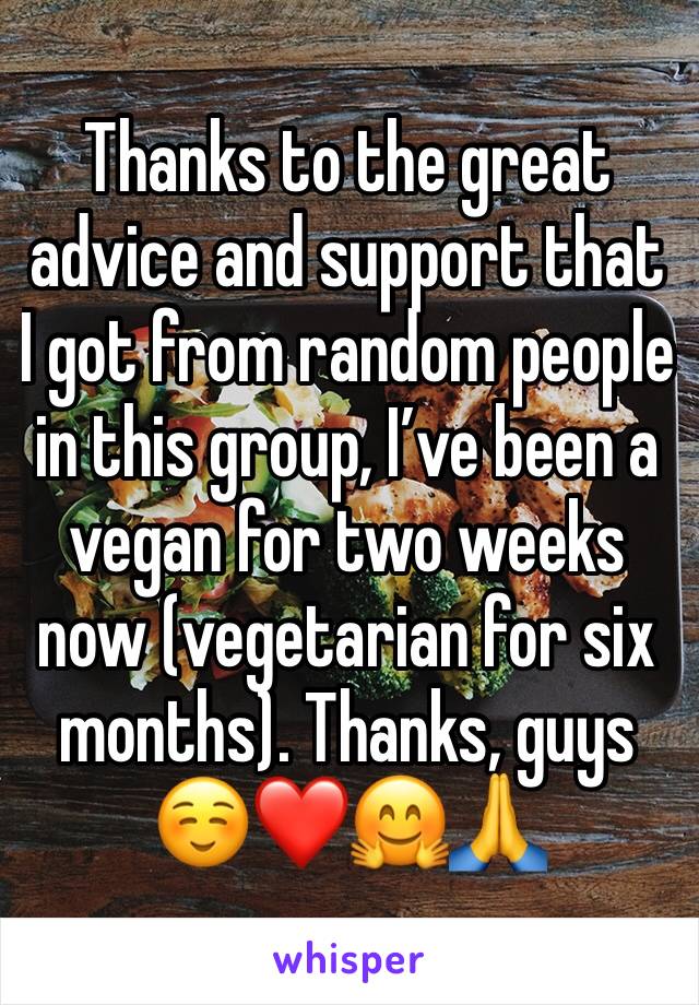 Thanks to the great advice and support that I got from random people in this group, I’ve been a vegan for two weeks now (vegetarian for six months). Thanks, guys ☺️❤️🤗🙏