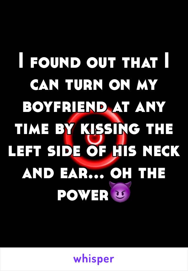 I found out that I can turn on my boyfriend at any time by kissing the left side of his neck and ear... oh the power😈