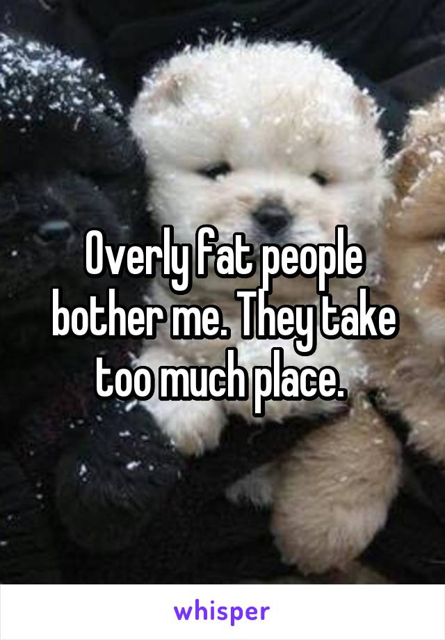 Overly fat people bother me. They take too much place. 