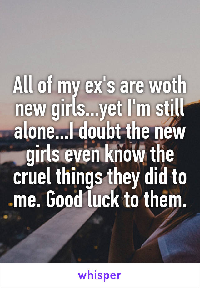 All of my ex's are woth new girls...yet I'm still alone...I doubt the new girls even know the cruel things they did to me. Good luck to them.