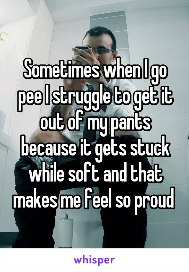 Sometimes when I go pee I struggle to get it out of my pants because it gets stuck while soft and that makes me feel so proud 