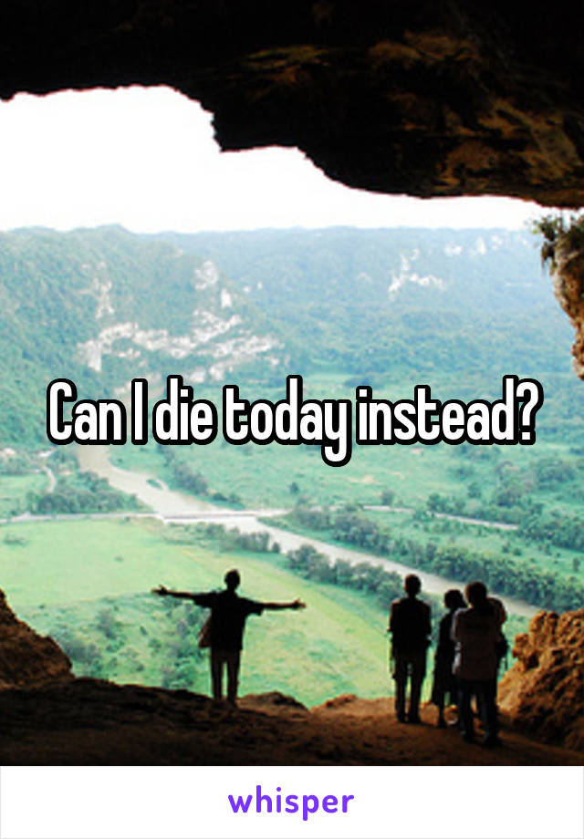Can I die today instead?