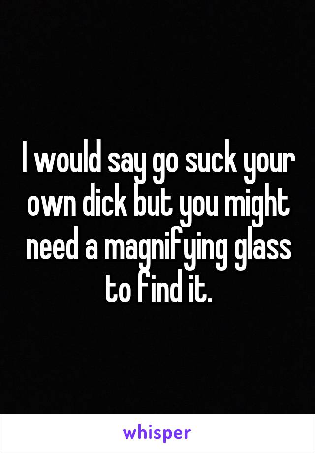 I would say go suck your own dick but you might need a magnifying glass to find it.