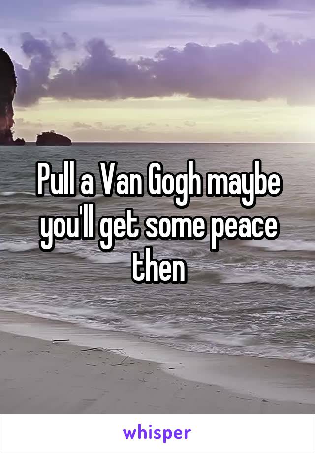 Pull a Van Gogh maybe you'll get some peace then