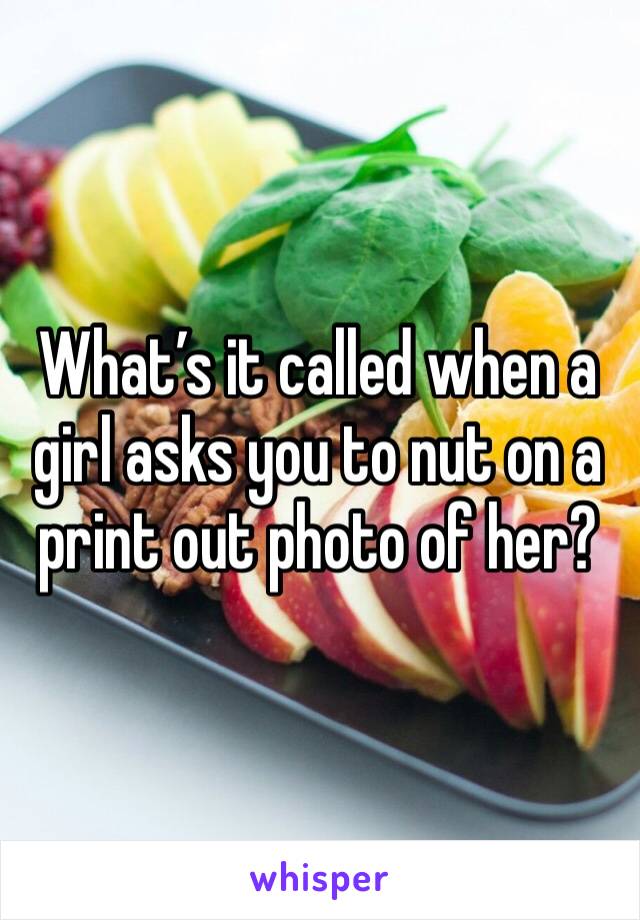 What’s it called when a girl asks you to nut on a print out photo of her?