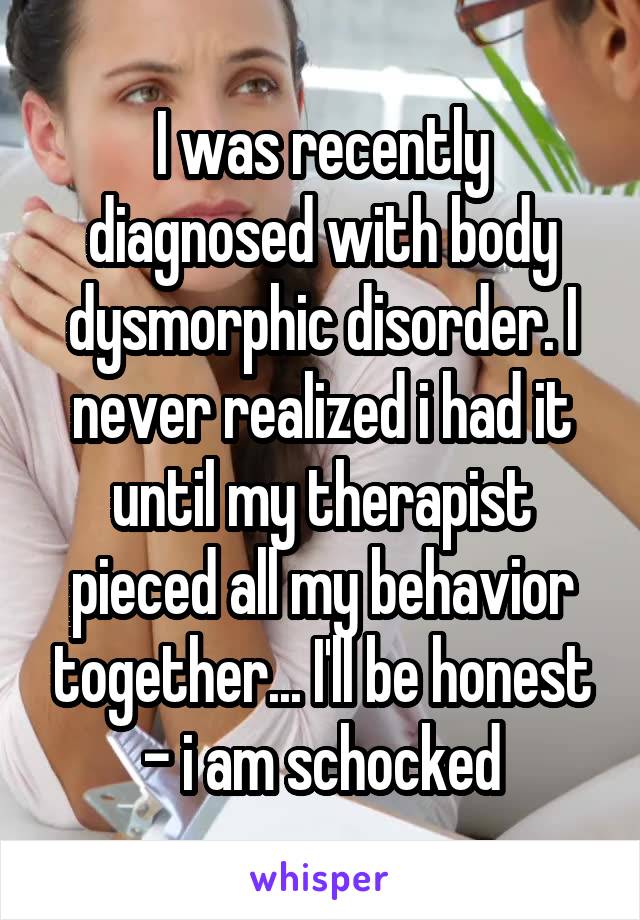 I was recently diagnosed with body dysmorphic disorder. I never realized i had it until my therapist pieced all my behavior together... I'll be honest - i am schocked