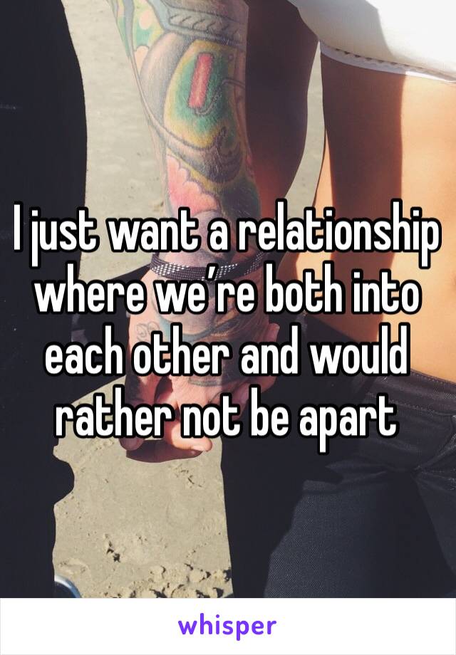 I just want a relationship where we’re both into each other and would rather not be apart 