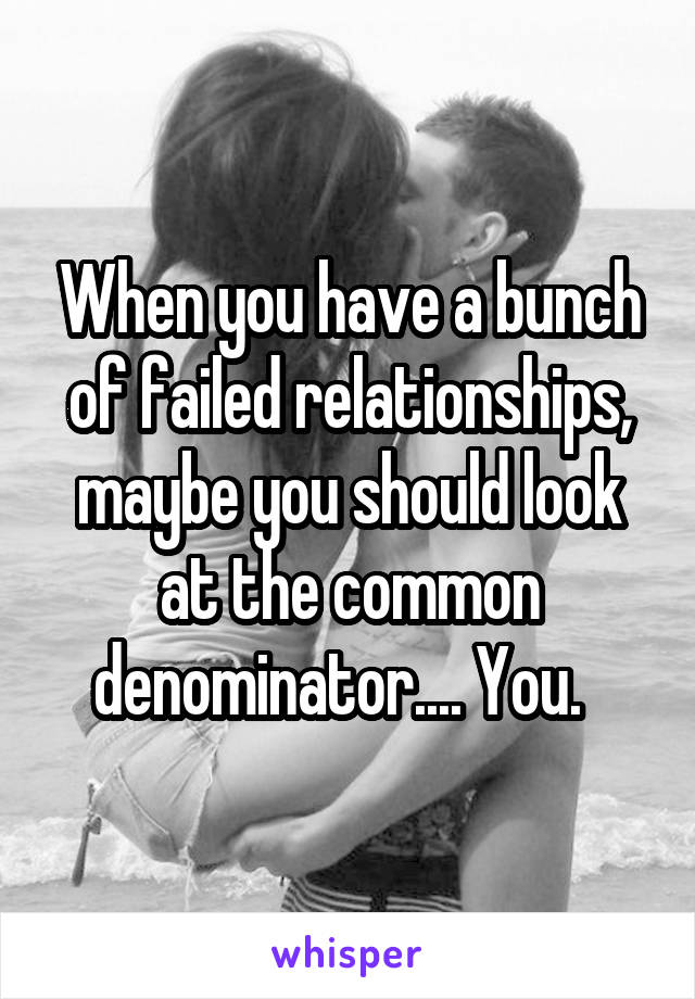 When you have a bunch of failed relationships, maybe you should look at the common denominator.... You.  