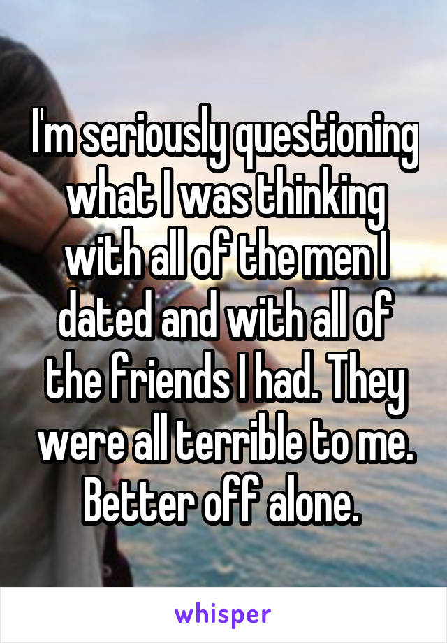 I'm seriously questioning what I was thinking with all of the men I dated and with all of the friends I had. They were all terrible to me. Better off alone. 