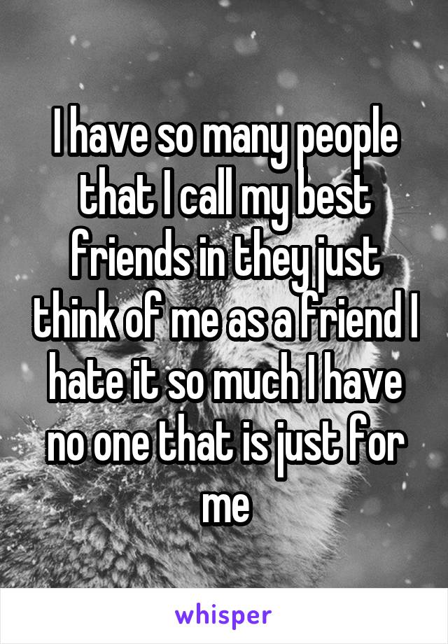 I have so many people that I call my best friends in they just think of me as a friend I hate it so much I have no one that is just for me