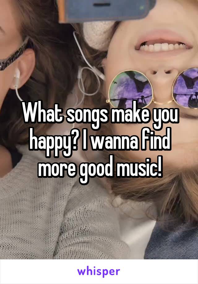 What songs make you happy? I wanna find more good music!