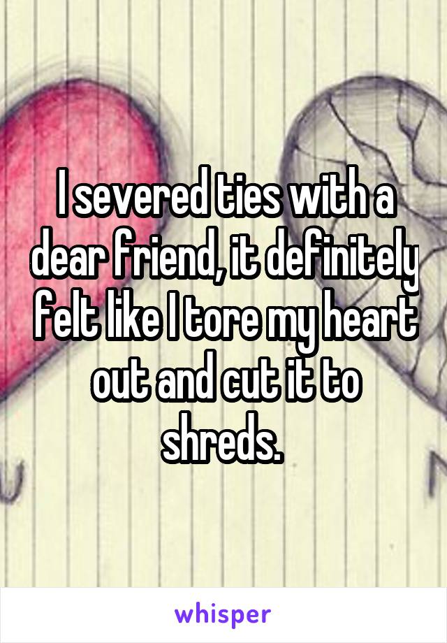 I severed ties with a dear friend, it definitely felt like I tore my heart out and cut it to shreds. 