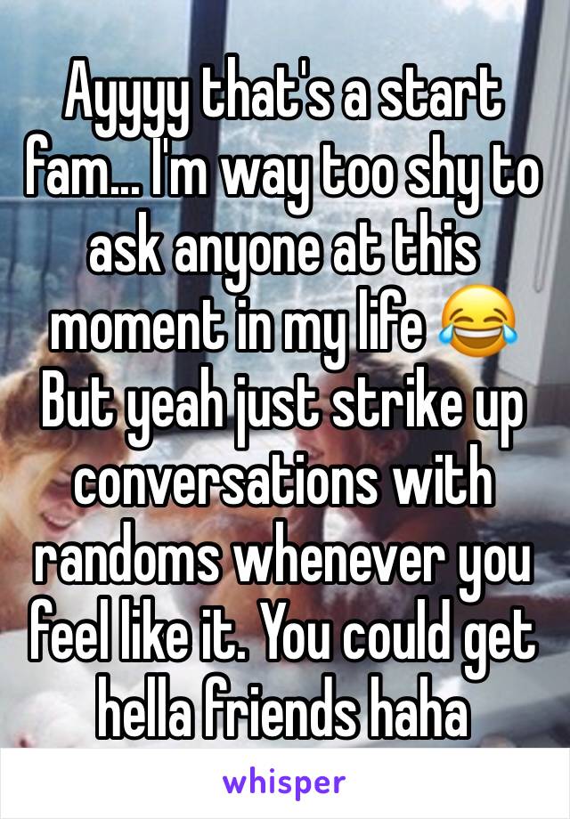 Ayyyy that's a start fam... I'm way too shy to ask anyone at this moment in my life 😂 But yeah just strike up conversations with randoms whenever you feel like it. You could get hella friends haha
