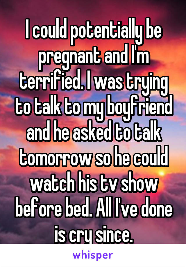 I could potentially be pregnant and I'm terrified. I was trying to talk to my boyfriend and he asked to talk tomorrow so he could watch his tv show before bed. All I've done is cry since.