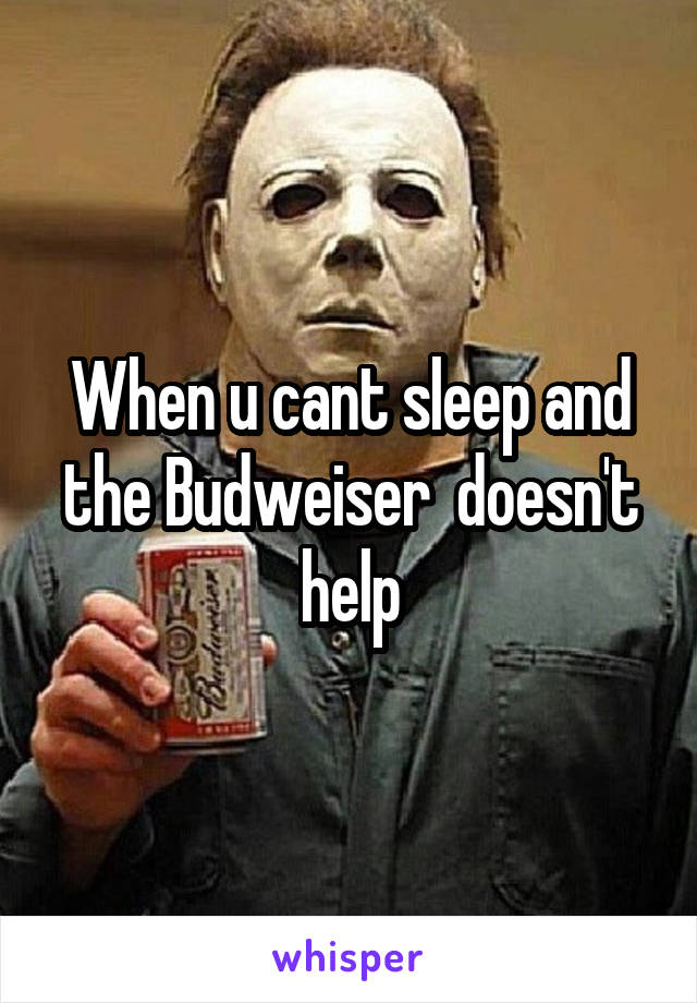 When u cant sleep and the Budweiser  doesn't help