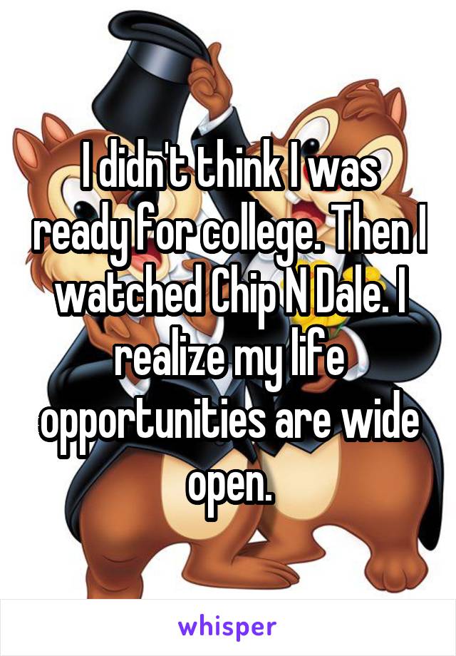 I didn't think I was ready for college. Then I watched Chip N Dale. I realize my life opportunities are wide open.