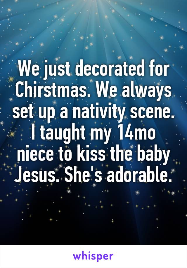 We just decorated for Chirstmas. We always set up a nativity scene. I taught my 14mo niece to kiss the baby Jesus. She's adorable.
