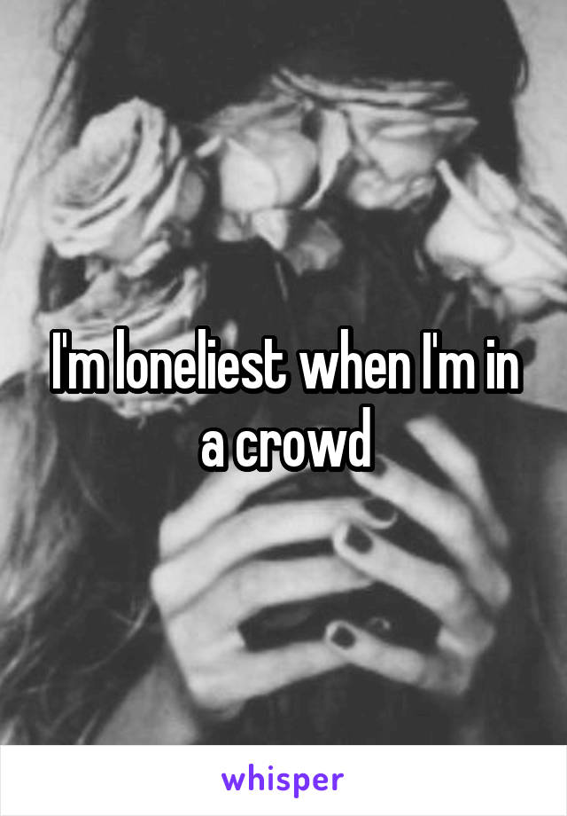 I'm loneliest when I'm in a crowd