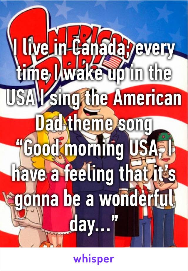 I live in Canada; every time I wake up in the USA I sing the American Dad theme song 
“Good morning USA, I have a feeling that it’s gonna be a wonderful day…”